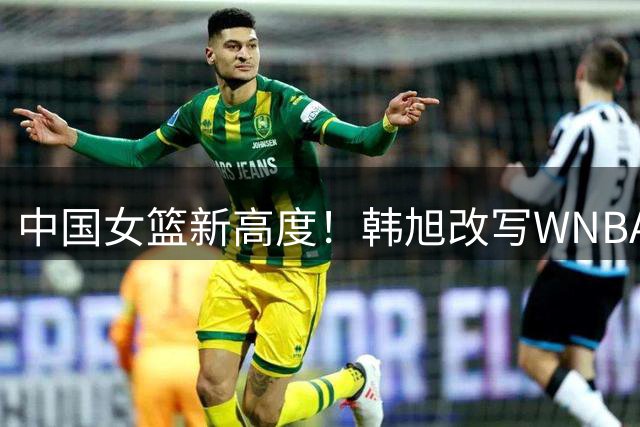 中国女篮新高度！韩旭改写WNBA亚洲球员得分王纪录